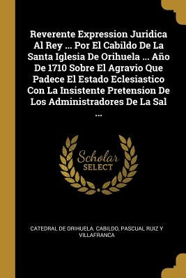 Reverente Expression Juridica Al Rey ... Por El Cabildo De La Santa Iglesia De Orihuela ... Año De 1710 Sobre El Agravio Que Padece El Estado Eclesias by Catedral de Orihuela Cabildo