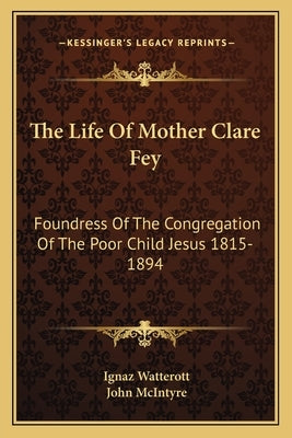The Life of Mother Clare Fey: Foundress of the Congregation of the Poor Child Jesus 1815-1894 by Watterott, Ignaz