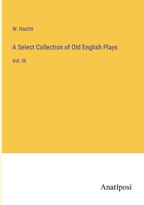 A Select Collection of Old English Plays: Vol. III by Hazlitt, W.
