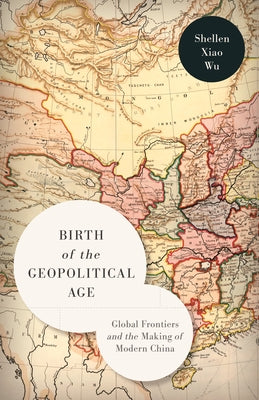 Birth of the Geopolitical Age: Global Frontiers and the Making of Modern China by Wu, Shellen Xiao