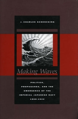 Making Waves: Politics, Propaganda, and the Emergence of the Imperial Japanese Navy, 1868-1922 by Schencking, J. Charles