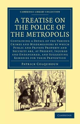 A Treatise on the Police of the Metropolis: Containing a Detail of the Various Crimes and Misdemeanors by Which Public and Private Property and Securi by Colquhoun, Patrick