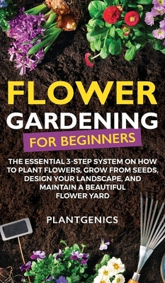Flower Gardening for Beginners: The Essential 3-Step System on How to Plant Flowers, Grow from Seeds, Design Your Landscape, and Maintain a Beautiful by Plantgenics