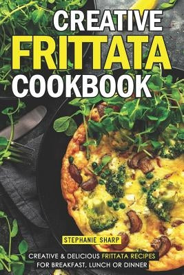 Creative Frittata Cookbook: Creative & Delicious Frittata Recipes for Breakfast, Lunch or Dinner by Sharp, Stephanie