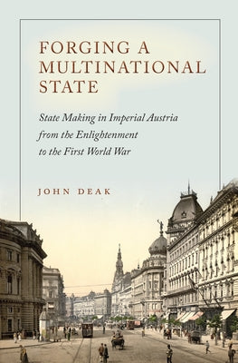 Forging a Multinational State: State Making in Imperial Austria from the Enlightenment to the First World War by Deak, John