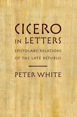 Cicero in Letters: Epistolary Relations of the Late Republic by White, Peter