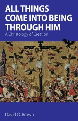 All Things Come into Being Through Him: A Christology of Creation by Brown, David O.