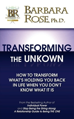 Transforming the Unknown: How to Transform What's Holding You Back in Life When You Don't Know What it Is by Rose, Barbara