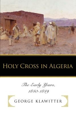 Holy Cross in Algeria: The Early Years, 1840-1849 by Klawitter, George
