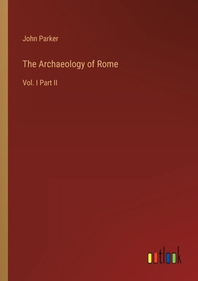 The Archaeology of Rome: Vol. I Part II by Parker, John