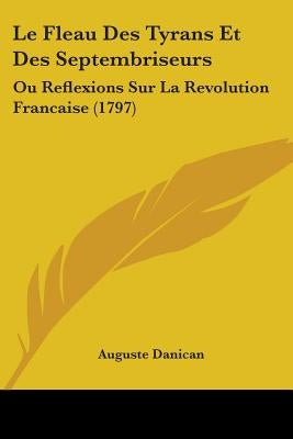 Le Fleau Des Tyrans Et Des Septembriseurs: Ou Reflexions Sur La Revolution Francaise (1797) by Danican, Auguste