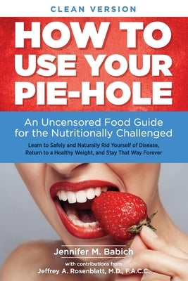 How to Use Your Pie-Hole (Clean Version): An Uncensored Food Guide for the Nutritionally Challenged by Babich, Jennifer Merin