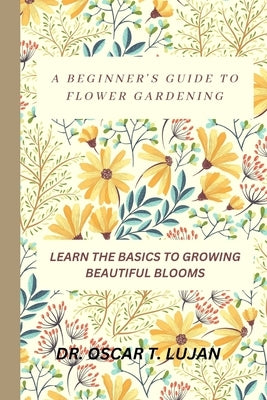 A Beginner's Guide to Flower Gardening: Learn the Basics to Growing Beautiful Blooms by Lujan, Oscar T.
