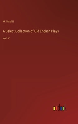 A Select Collection of Old English Plays: Vol. V by Hazlitt, W.