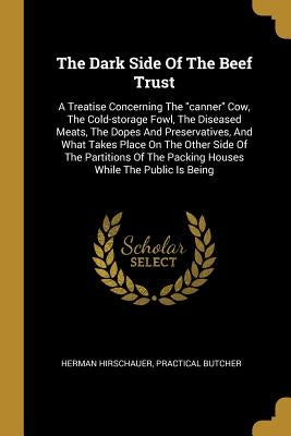 The Dark Side Of The Beef Trust: A Treatise Concerning The canner Cow, The Cold-storage Fowl, The Diseased Meats, The Dopes And Preservatives, And Wha by Hirschauer, Herman