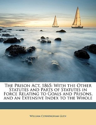 The Prison Act, 1865: With the Other Statutes and Parts of Statutes in Force Relating to Goals and Prisons, and an Extensive Index to the Wh by Glen, William Cunningham