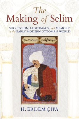 The Making of Selim: Succession, Legitimacy, and Memory in the Early Modern Ottoman World by Cipa, H. Erdem