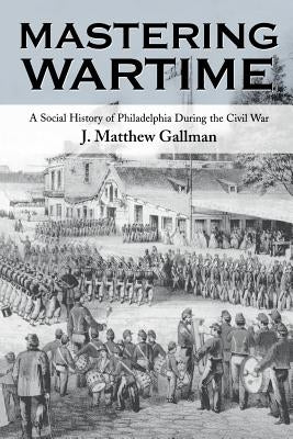 Mastering Wartime: A Social History of Philadelphia During the Civil War by Gallman, J. Matthew