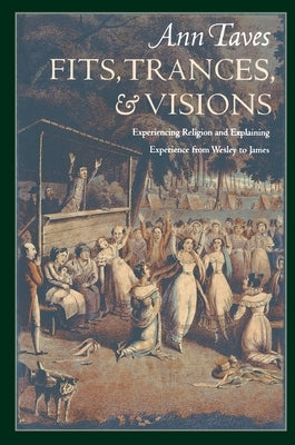Fits, Trances, and Visions: Experiencing Religion and Explaining Experience from Wesley to James by Taves, Ann