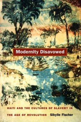 Modernity Disavowed: Haiti and the Cultures of Slavery in the Age of Revolution by Fischer, Sibylle