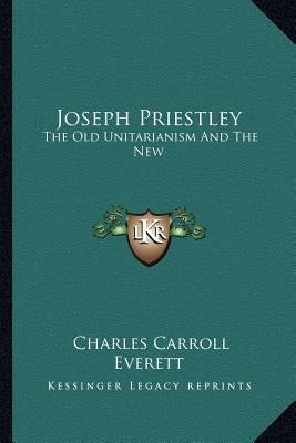 Joseph Priestley: The Old Unitarianism and the New by Everett, Charles Carroll