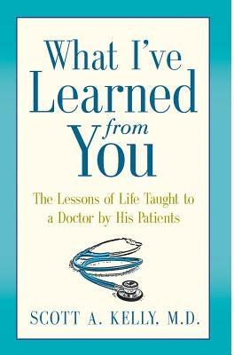 What I've Learned from You: The Lessons of Life Taught to a Doctor by His Patients by Kelly, Scott