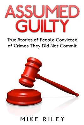 Assumed Guilty: True Stories of People Found Guilty of Crimes They Did Not Commit by Riley, Mike