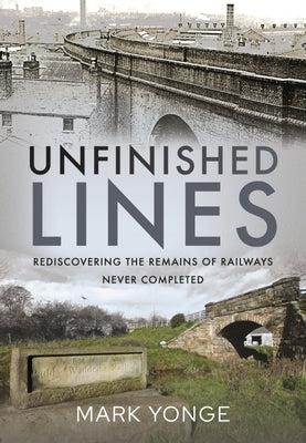 Unfinished Lines: Rediscovering the Remains of Railways Never Completed by Yonge, Mark