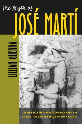 The Myth of José Martí: Conflicting Nationalisms in Early Twentieth-Century Cuba by Guerra, Lillian