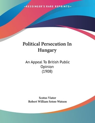 Political Persecution In Hungary: An Appeal To British Public Opinion (1908) by Viator, Scotus