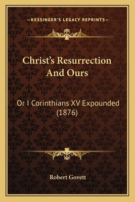Christ's Resurrection and Ours: Or I Corinthians XV Expounded (1876) by Govett, Robert