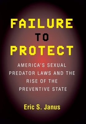 Failure to Protect: America's Sexual Predator Laws and the Rise of the Preventive State by Janus, Eric S.