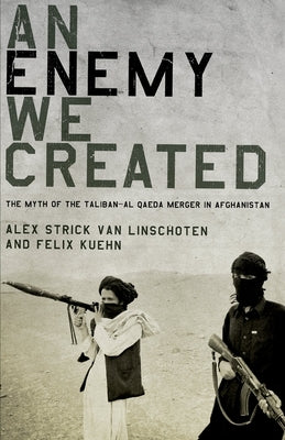 An Enemy We Created: The Myth of the Taliban-Al Qaeda Merger in Afghanistan by Strick Van Linschoten, Alex