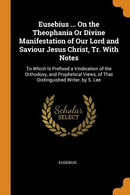 Eusebius ... On the Theophania Or Divine Manifestation of Our Lord and Saviour Jesus Christ, Tr. With Notes: To Which Is Prefixed a Vindication of the by Eusebius