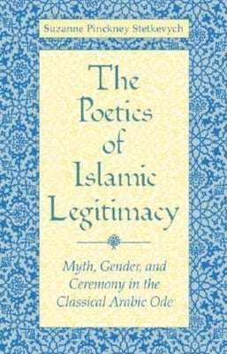 The Poetics of Islamic Legitimacy: Myth, Gender, and Ceremony in the Classical Arabic Ode by Stetkevych, Suzanne Pinckney