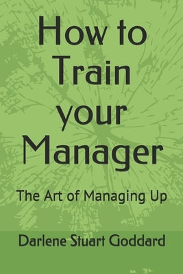 How to Train your Manager: The Art of Managing Up by Goddard Sphr, Darlene Stuart