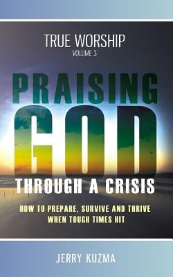 Praising God through a Crisis [FREE BONUS AUDIO included!] True Worship vol 3: How to Prepare, Survive and Thrive When Tough Times Hit! by Kuzma, Jerry