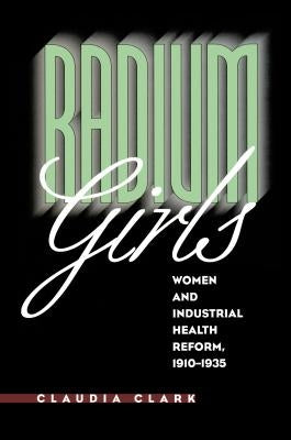 Radium Girls: Women and Industrial Health Reform, 1910-1935 by Clark, Claudia