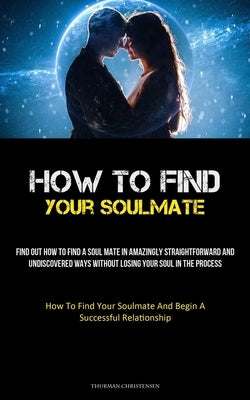 How To Find Your Soulmate: Find Out How To Find A Soul Mate In Amazingly Straightforward And Undiscovered Ways Without Losing Your Soul In The Pr by Christensen, Thurman
