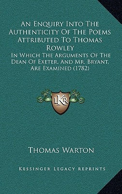 An Enquiry Into The Authenticity Of The Poems Attributed To Thomas Rowley: In Which The Arguments Of The Dean Of Exeter, And Mr. Bryant, Are Examined by Warton, Thomas