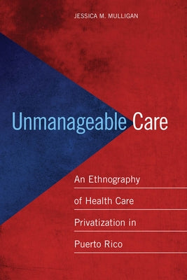 Unmanageable Care: An Ethnography of Health Care Privatization in Puerto Rico by Mulligan, Jessica M.