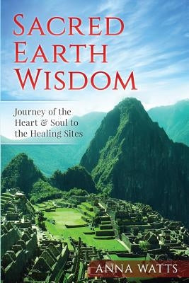 Sacred Earth Wisdom: Journey of the Heart & Soul to the Healing Sites by Watts, Anna