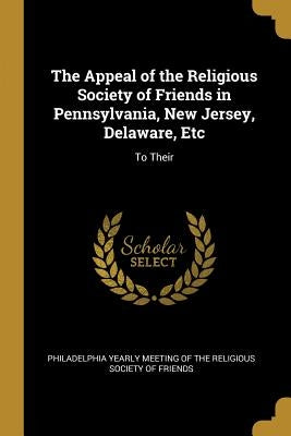The Appeal of the Religious Society of Friends in Pennsylvania, New Jersey, Delaware, Etc: To Their by Yearly Meeting of the Religious Society