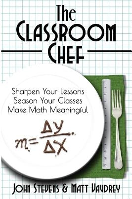 The Classroom Chef: Sharpen Your Lessons, Season Your Classes, and Make Math Meaningful by Stevens, John