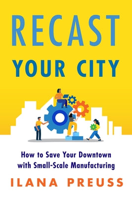 Recast Your City: How to Save Your Downtown with Small-Scale Manufacturing by Preuss, Ilana