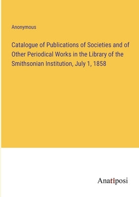 Catalogue of Publications of Societies and of Other Periodical Works in the Library of the Smithsonian Institution, July 1, 1858 by Anonymous