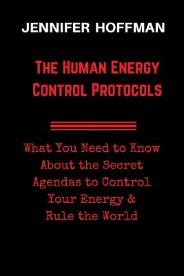 The Human Energy Control Protocols: What You Need to Know About the Secret Agendas to Control Your Energy & Rule the World by Hoffman, Jennifer