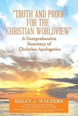 Truth and Proof for the Christian Worldview a Comprehensive Summary of Christian Apologetics: The Who and Why Behind the Question, Why Is There Someth by Walters, Kelly J.