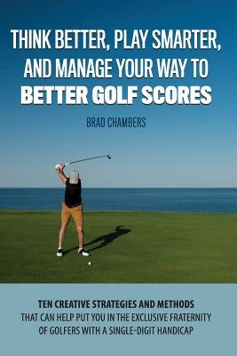 Think Better, Play Smarter, and Manage Your Way to Better Golf Scores: Ten creative strategies and methods that can help put you in the exclusive frat by Chambers, Brad K.