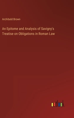 An Epitome and Analysis of Savigny's Treatise on Obligations in Roman Law by Brown, Archibald
